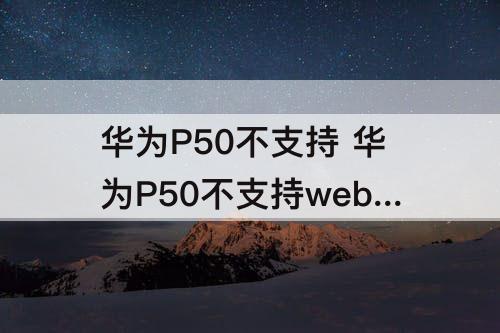 华为P50不支持 华为P50不支持webview组件