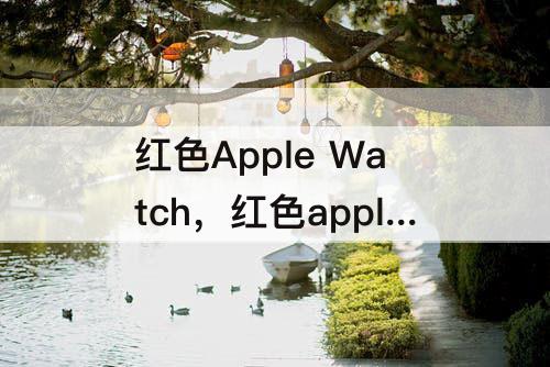 红色Apple Watch，红色apple watch搭配