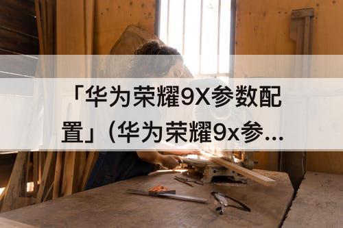 「华为荣耀9X参数配置」(华为荣耀9x参数配置详情)