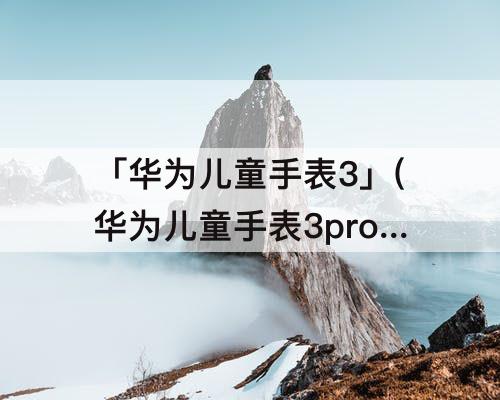 「华为儿童手表3」(华为儿童手表3pro下载软件苹果)