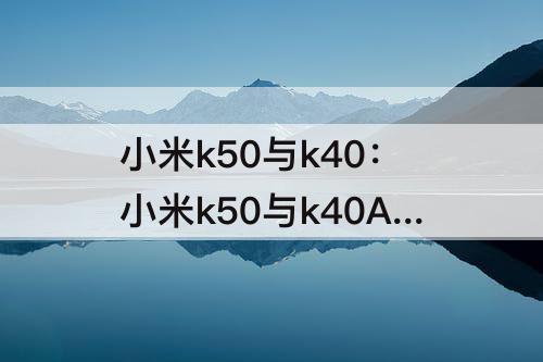 小米k50与k40：小米k50与k40A谁更值得买