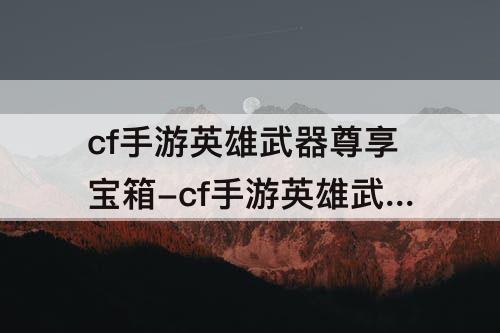 cf手游英雄武器尊享宝箱-cf手游英雄武器尊享宝箱2概率