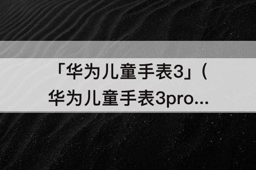 「华为儿童手表3」(华为儿童手表3pro超能版和3pro区别)
