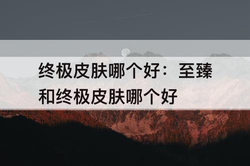 终极皮肤哪个好：至臻和终极皮肤哪个好