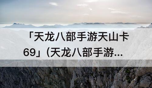 「天龙八部手游天山卡69」(天龙八部手游天山卡69指点)