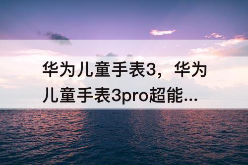 华为儿童手表3，华为儿童手表3pro超能版多少钱