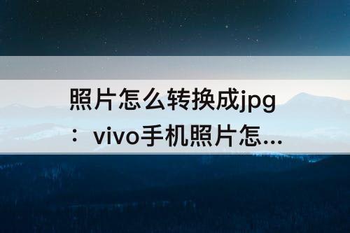 照片怎么转换成jpg：vivo手机照片怎么转换成jpg