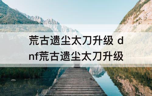荒古遗尘太刀升级 dnf荒古遗尘太刀升级