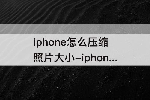 iphone怎么压缩照片大小-iphone怎么压缩照片大小kb