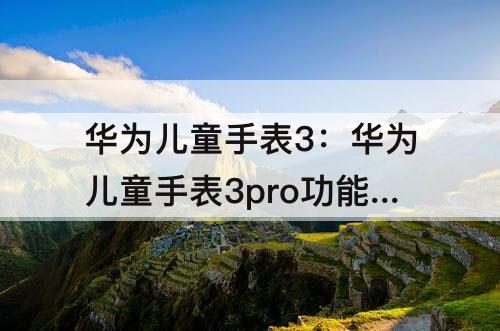华为儿童手表3：华为儿童手表3pro功能介绍