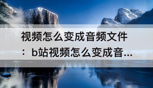视频怎么变成音频文件：b站视频怎么变成音频文件