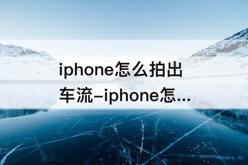 iphone怎么拍出车流-iphone怎么拍出车流轨迹