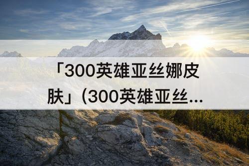 「300英雄亚丝娜皮肤」(300英雄亚丝娜皮肤原画)