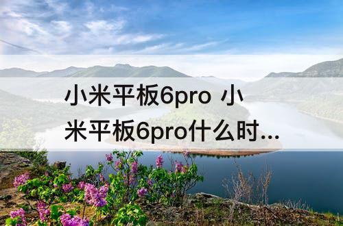 小米平板6pro 小米平板6pro什么时候上市的