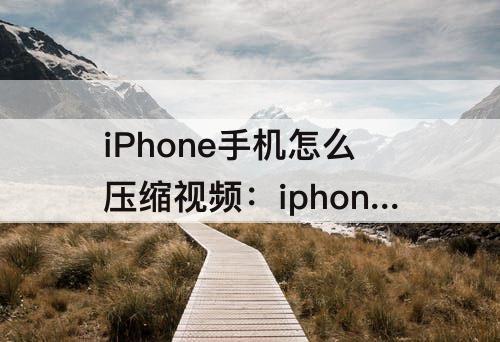 iPhone手机怎么压缩视频：iphone手机怎么压缩视频文件