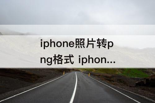 iphone照片转png格式 iphone照片转png格式在线