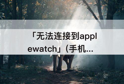 「无法连接到applewatch」(手机无法连接到Applewatch怎么办)