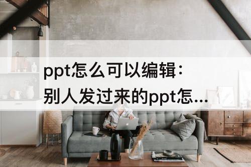 ppt怎么可以编辑：别人发过来的ppt怎么可以编辑