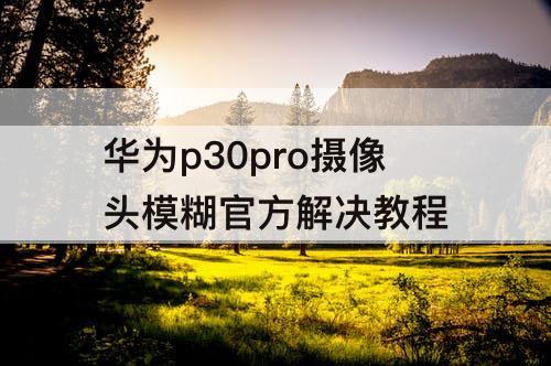 华为p30pro摄像头模糊官方解决教程