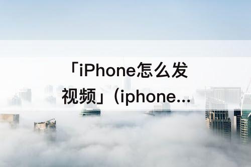 「iPhone怎么发视频」(iphone怎么发视频给别人)