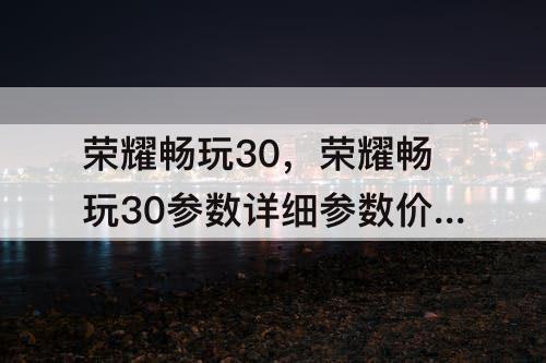 荣耀畅玩30，荣耀畅玩30参数详细参数价格