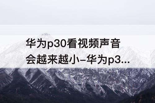 华为p30看视频声音会越来越小-华为p30看视频声音会越来越小看下其它APP再返回又好了