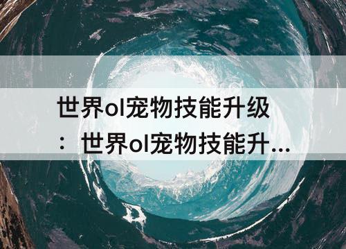 世界ol宠物技能升级：世界ol宠物技能升级消耗一览表