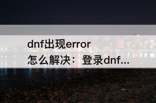 dnf出现error怎么解决：登录dnf出现error怎么解决