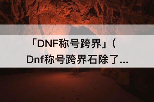 「DNF称号跨界」(Dnf称号跨界石除了年套还有吗)