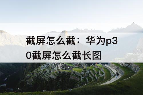 截屏怎么截：华为p30截屏怎么截长图