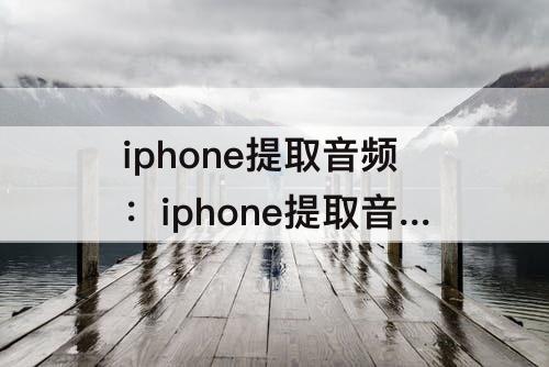 iphone提取音频：iphone提取音频怎么设置铃声