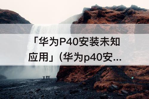 「华为P40安装未知应用」(华为p40安装未知应用权限打开了还是安装不了)