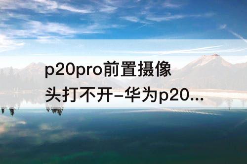 p20pro前置摄像头打不开-华为p20pro前置摄像头打不开怎么办