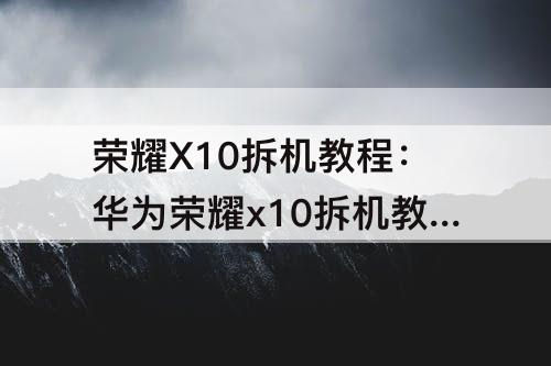 荣耀X10拆机教程：华为荣耀x10拆机教程视频