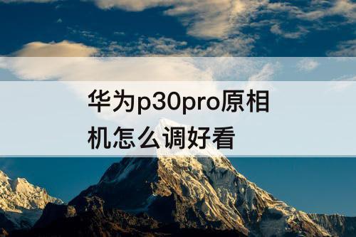 华为p30pro原相机怎么调好看