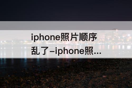 iphone照片顺序乱了-iphone照片顺序乱了如何重新排序