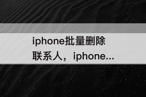 iphone批量删除联系人，iphone批量删除联系人怎么删除