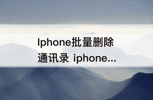 Iphone批量删除通讯录 iphone批量删除通讯录联系人头像