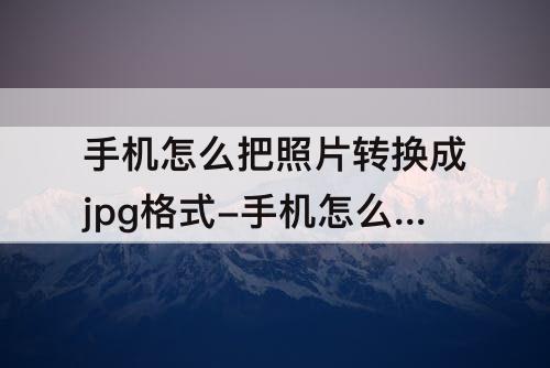 手机怎么把照片转换成jpg格式-手机怎么把照片转换成jpg格式不大于200k