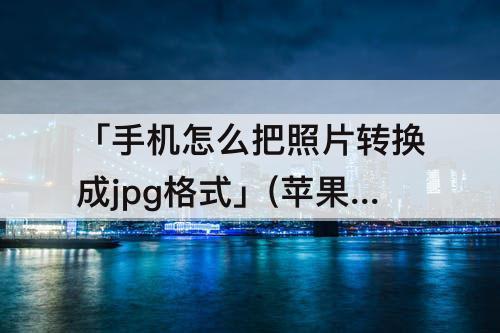 「手机怎么把照片转换成jpg格式」(苹果手机怎么把照片转换成jpg格式发给别人)