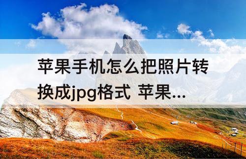 苹果手机怎么把照片转换成jpg格式 苹果手机怎么把照片转换成jpg格式发出去