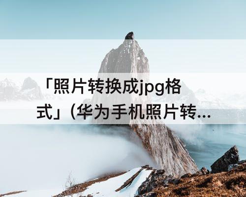 「照片转换成jpg格式」(华为手机照片转换成jpg格式以数字命名)