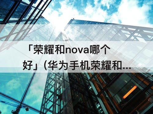 「荣耀和nova哪个好」(华为手机荣耀和nova哪个好)