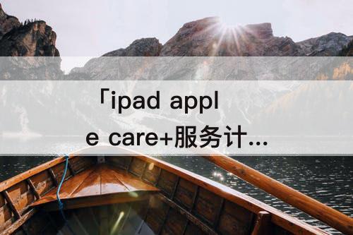 「ipad apple care+服务计划」(ipad apple care+服务计划怎么买)