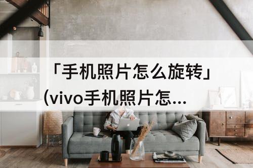 「手机照片怎么旋转」(vivo手机照片怎么旋转过来)