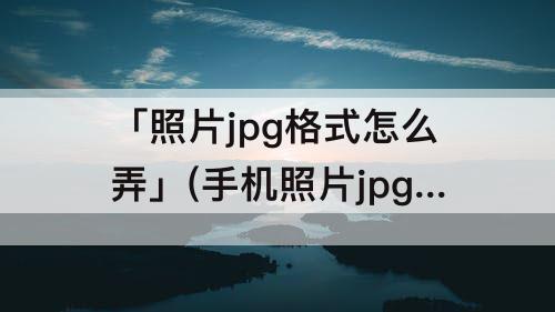 「照片jpg格式怎么弄」(手机照片jpg格式怎么弄成小于20k)