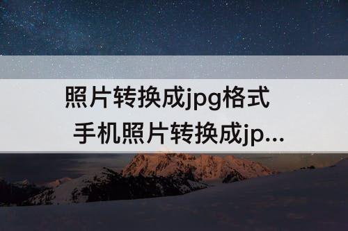 照片转换成jpg格式 手机照片转换成jpg格式免费