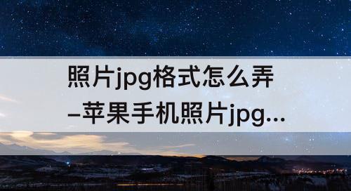 照片jpg格式怎么弄-苹果手机照片jpg格式怎么弄成文件