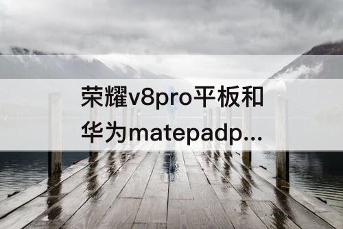 荣耀v8pro平板和华为matepadpro11，荣耀v8pro平板和华为matepadpro11对比