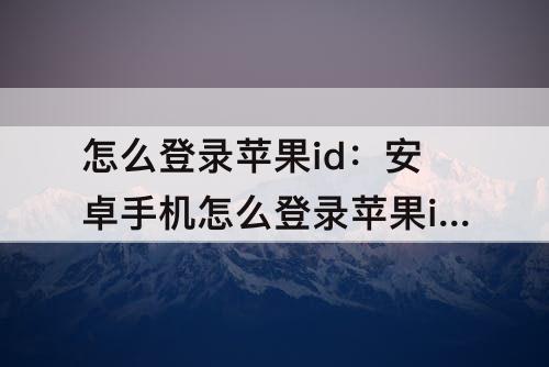 怎么登录苹果id：安卓手机怎么登录苹果id账号